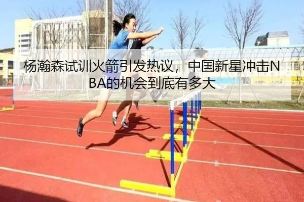 杨瀚森试训火箭引发热议，中国新星冲击NBA的机会到底有多大